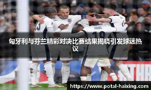匈牙利与芬兰精彩对决比赛结果揭晓引发球迷热议